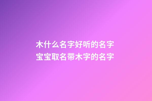 木什么名字好听的名字 宝宝取名带木字的名字